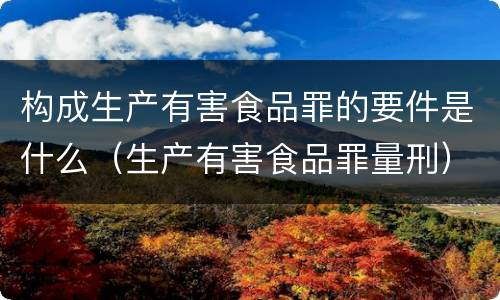 构成生产有害食品罪的要件是什么（生产有害食品罪量刑）