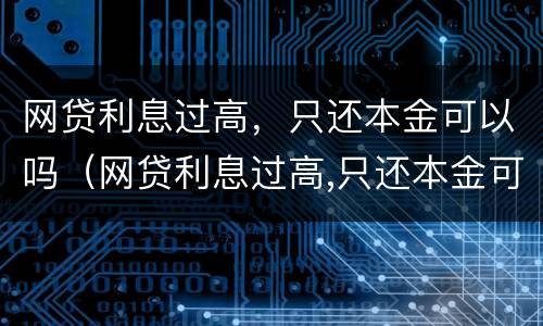 网贷利息过高，只还本金可以吗（网贷利息过高,只还本金可以吗知乎）