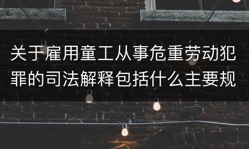 关于雇用童工从事危重劳动犯罪的司法解释包括什么主要规定