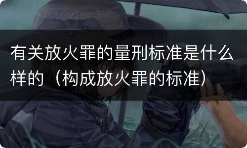 有关放火罪的量刑标准是什么样的（构成放火罪的标准）