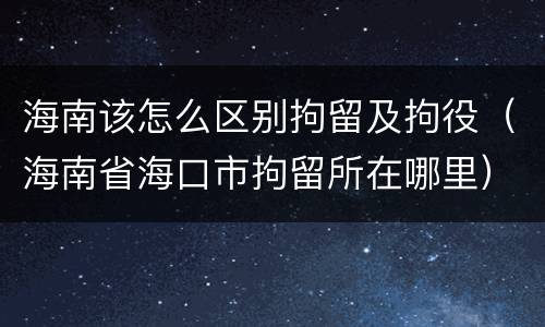海南该怎么区别拘留及拘役（海南省海口市拘留所在哪里）