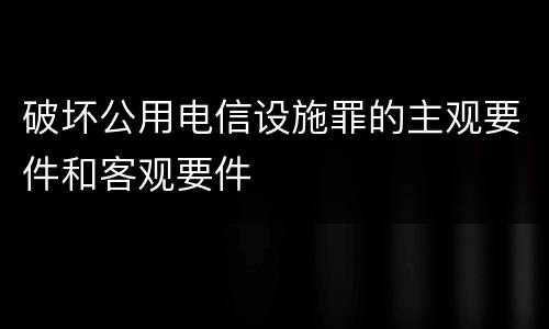 破坏公用电信设施罪的主观要件和客观要件
