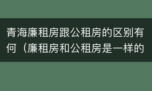 青海廉租房跟公租房的区别有何（廉租房和公租房是一样的吗）
