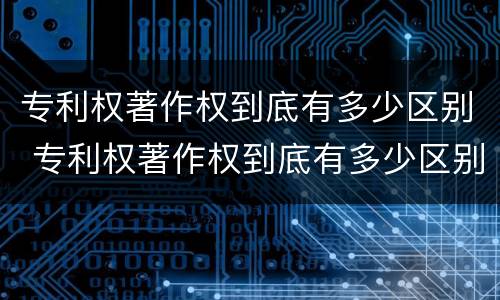 专利权著作权到底有多少区别 专利权著作权到底有多少区别和联系