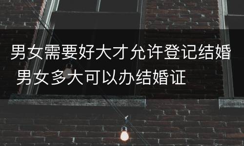 男女需要好大才允许登记结婚 男女多大可以办结婚证