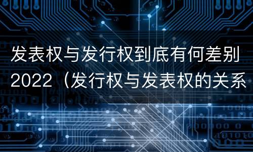 发表权与发行权到底有何差别2022（发行权与发表权的关系）