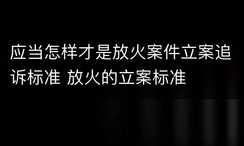 应当怎样才是放火案件立案追诉标准 放火的立案标准