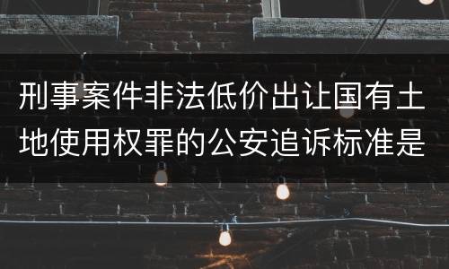 刑事案件非法低价出让国有土地使用权罪的公安追诉标准是怎么规定