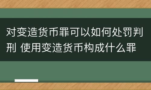对变造货币罪可以如何处罚判刑 使用变造货币构成什么罪