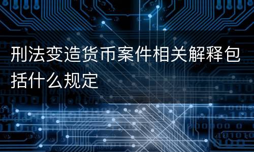 刑法变造货币案件相关解释包括什么规定