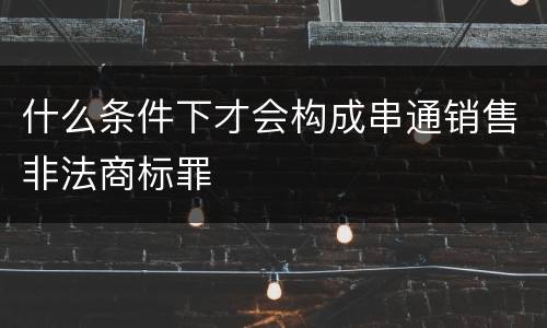 什么条件下才会构成串通销售非法商标罪