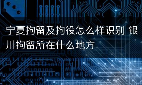 宁夏拘留及拘役怎么样识别 银川拘留所在什么地方