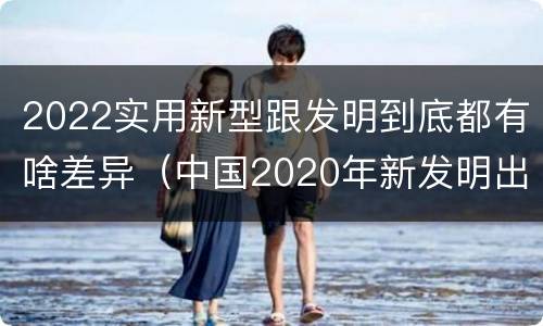 2022实用新型跟发明到底都有啥差异（中国2020年新发明出的科技）