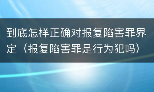 到底怎样正确对报复陷害罪界定（报复陷害罪是行为犯吗）