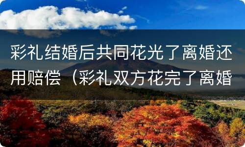 彩礼结婚后共同花光了离婚还用赔偿（彩礼双方花完了离婚怎么处理）