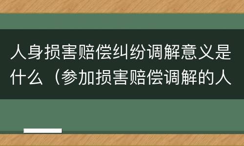 人身损害赔偿纠纷调解意义是什么（参加损害赔偿调解的人员包括）