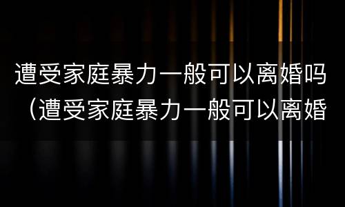 遭受家庭暴力一般可以离婚吗（遭受家庭暴力一般可以离婚吗知乎）
