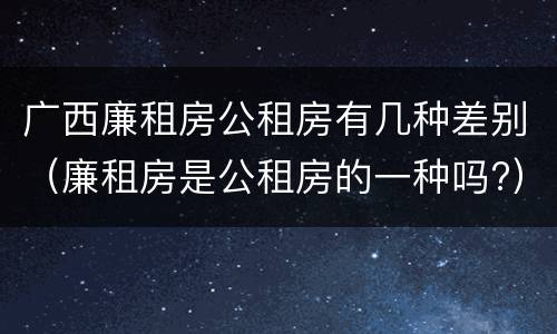 广西廉租房公租房有几种差别(廉租房是公租房的一种吗?)