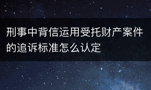 刑事中背信运用受托财产案件的追诉标准怎么认定