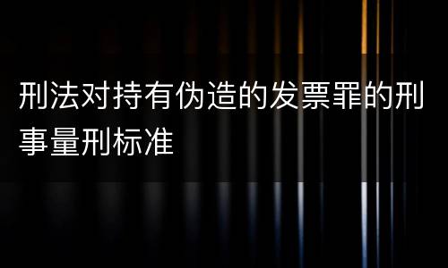 刑法对持有伪造的发票罪的刑事量刑标准