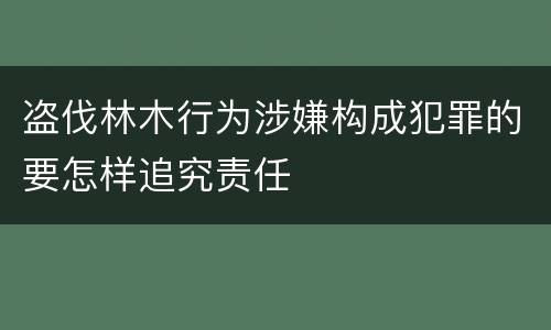 盗伐林木行为涉嫌构成犯罪的要怎样追究责任