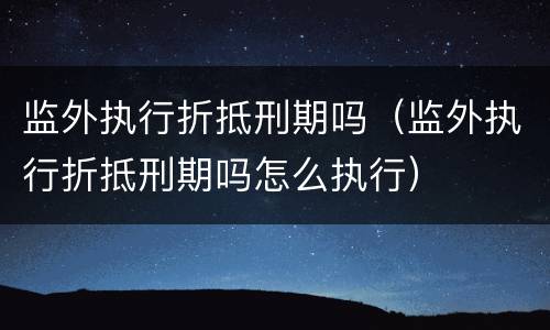 监外执行折抵刑期吗（监外执行折抵刑期吗怎么执行）