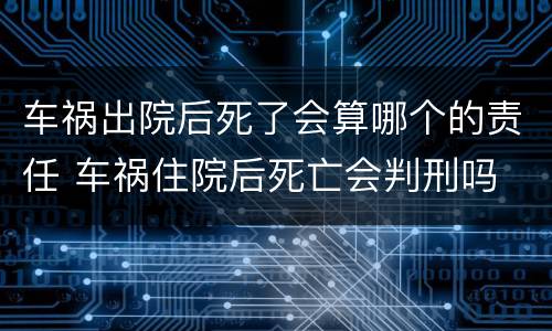 车祸出院后死了会算哪个的责任 车祸住院后死亡会判刑吗