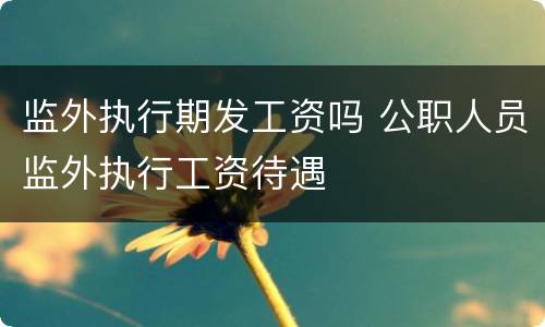 监外执行期发工资吗 公职人员监外执行工资待遇