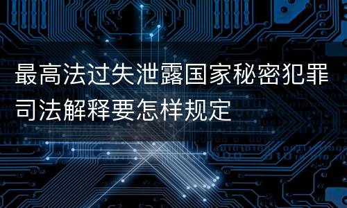 最高法过失泄露国家秘密犯罪司法解释要怎样规定