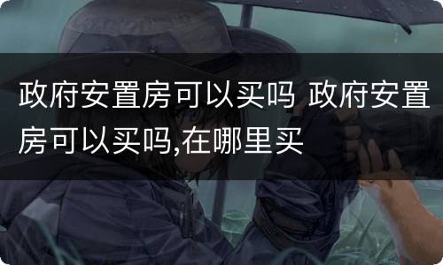 政府安置房可以买吗 政府安置房可以买吗,在哪里买