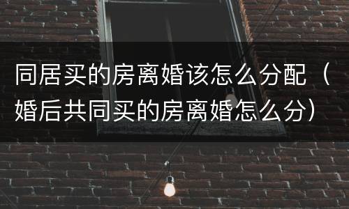 同居买的房离婚该怎么分配（婚后共同买的房离婚怎么分）