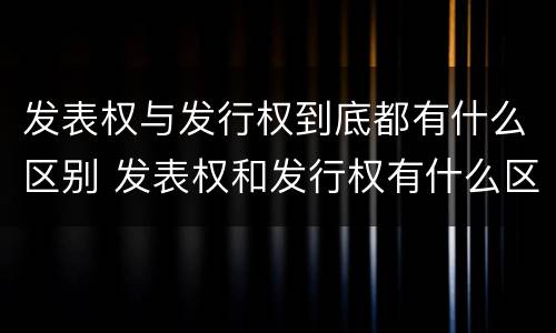 发表权与发行权到底都有什么区别 发表权和发行权有什么区别