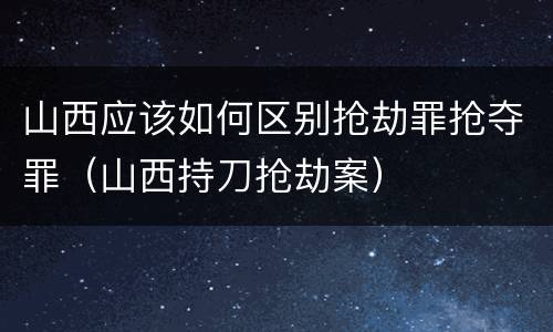 山西应该如何区别抢劫罪抢夺罪（山西持刀抢劫案）