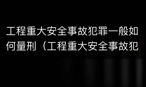 工程重大安全事故犯罪一般如何量刑（工程重大安全事故犯罪一般如何量刑的）