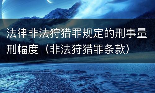 法律非法狩猎罪规定的刑事量刑幅度（非法狩猎罪条款）