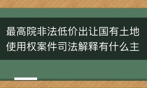 最高院非法低价出让国有土地使用权案件司法解释有什么主要内容