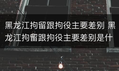 黑龙江拘留跟拘役主要差别 黑龙江拘留跟拘役主要差别是什么