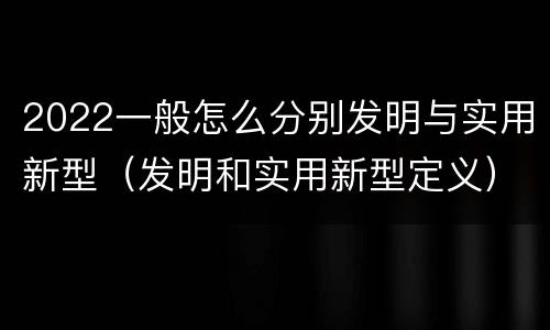 2022一般怎么分别发明与实用新型（发明和实用新型定义）