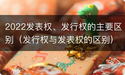 2022发表权、发行权的主要区别（发行权与发表权的区别）