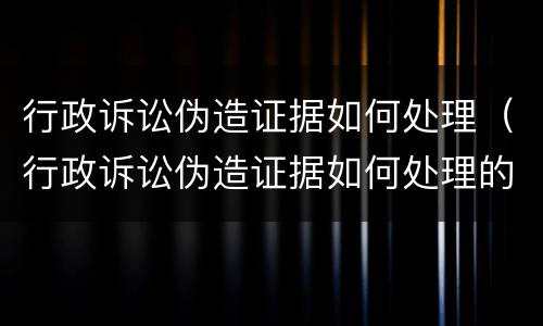 行政诉讼伪造证据如何处理（行政诉讼伪造证据如何处理的）