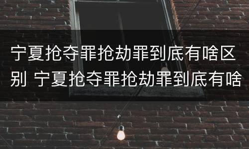 宁夏抢夺罪抢劫罪到底有啥区别 宁夏抢夺罪抢劫罪到底有啥区别啊