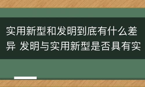 实用新型和发明到底有什么差异 发明与实用新型是否具有实用性