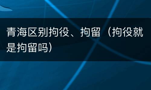 青海区别拘役、拘留（拘役就是拘留吗）