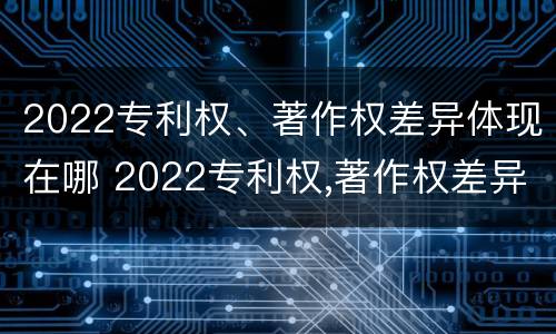 2022专利权、著作权差异体现在哪 2022专利权,著作权差异体现在哪方面