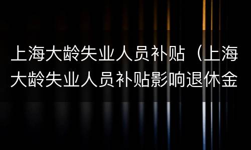 上海大龄失业人员补贴（上海大龄失业人员补贴影响退休金吗）