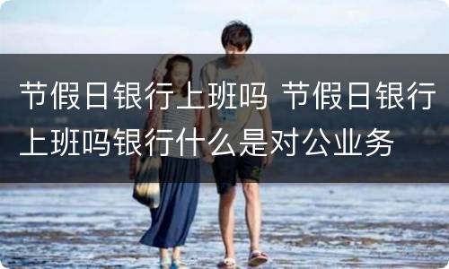 节假日银行上班吗 节假日银行上班吗银行什么是对公业务