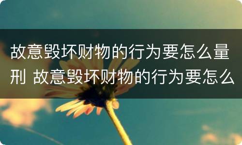 故意毁坏财物的行为要怎么量刑 故意毁坏财物的行为要怎么量刑呢