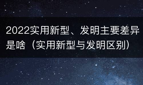 2022实用新型、发明主要差异是啥（实用新型与发明区别）