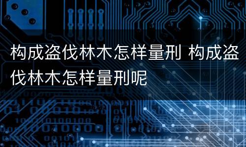 构成盗伐林木怎样量刑 构成盗伐林木怎样量刑呢
