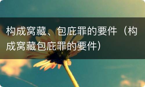 构成窝藏、包庇罪的要件（构成窝藏包庇罪的要件）
